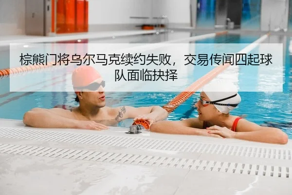 棕熊门将乌尔马克续约失败，交易传闻四起球队面临抉择